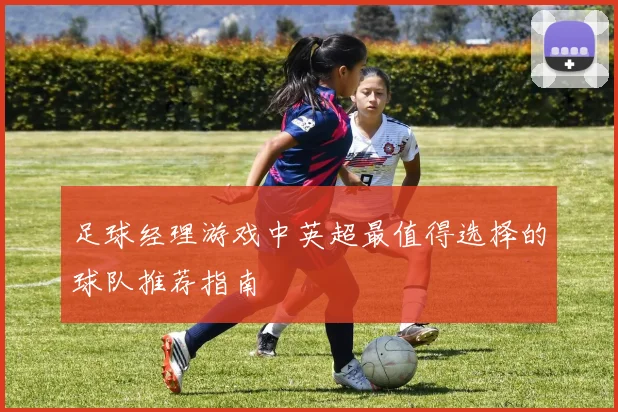 足球经理游戏中英超最值得选择的球队推荐指南