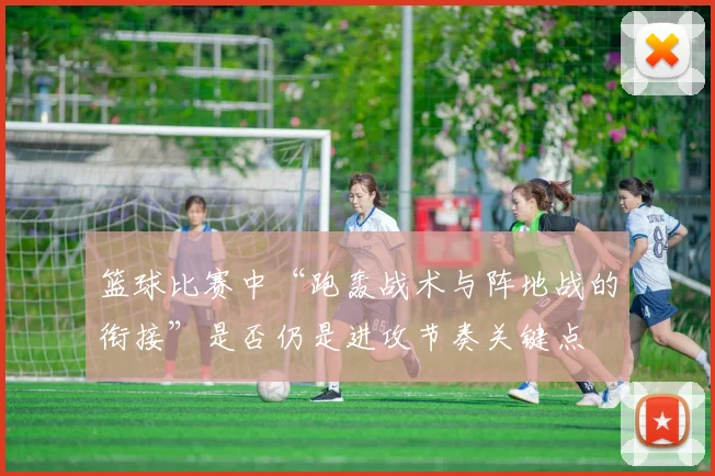 篮球比赛中“跑轰战术与阵地战的衔接”是否仍是进攻节奏关键点