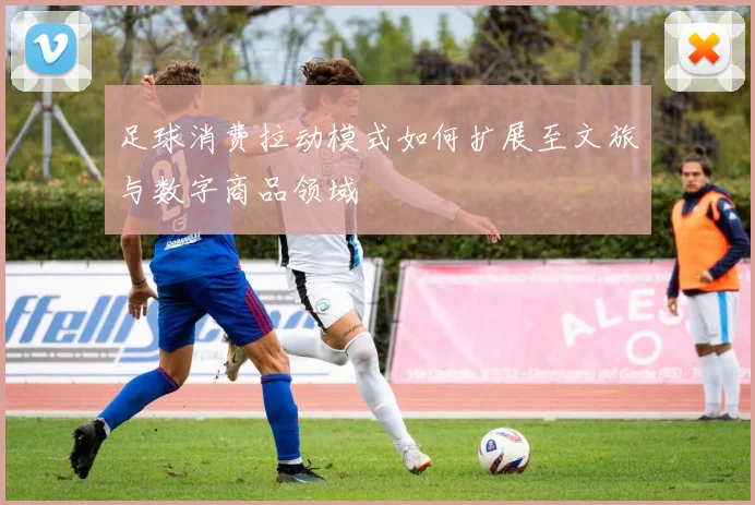 足球消费拉动模式如何扩展至文旅与数字商品领域