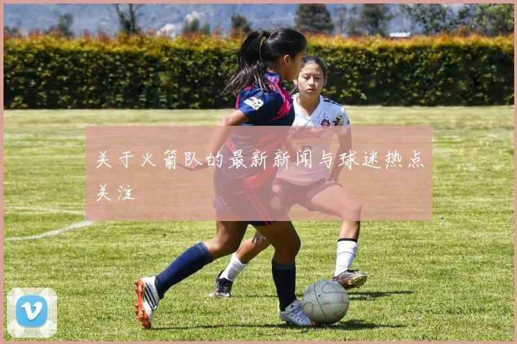 关于火箭队的最新新闻与球迷热点关注