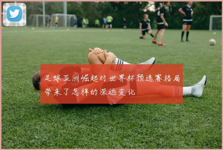 足球亚洲崛起对世界杯预选赛格局带来了怎样的深远变化