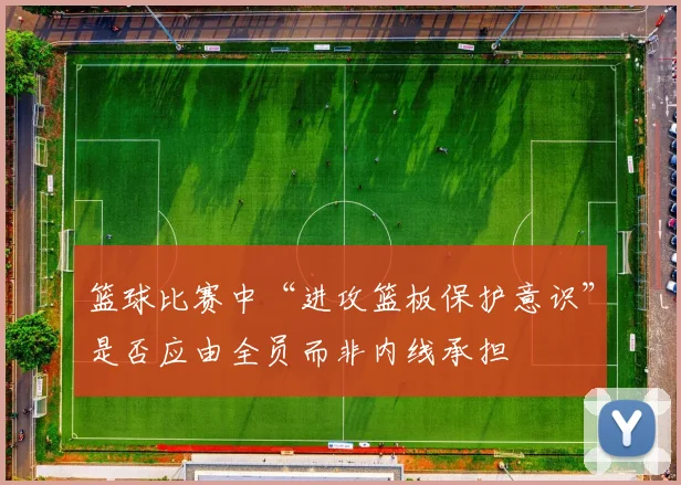 篮球比赛中“进攻篮板保护意识”是否应由全员而非内线承担