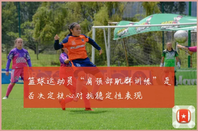 篮球运动员“肩颈部肌群训练”是否决定核心对抗稳定性表现