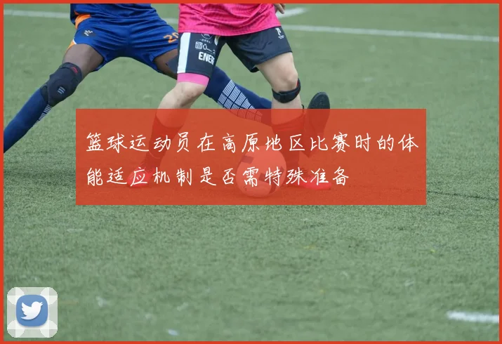 篮球运动员在高原地区比赛时的体能适应机制是否需特殊准备